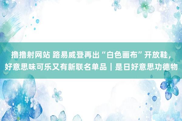 撸撸射网站 路易威登再出“白色画布”开放鞋，好意思味可乐又有新联名单品｜是日好意思功德物