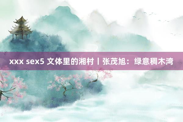 xxx sex5 文体里的湘村丨张茂旭：绿意稠木湾