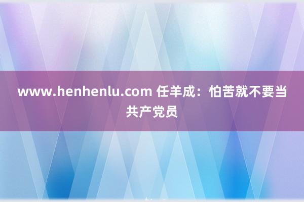 www.henhenlu.com 任羊成：怕苦就不要当共产党员