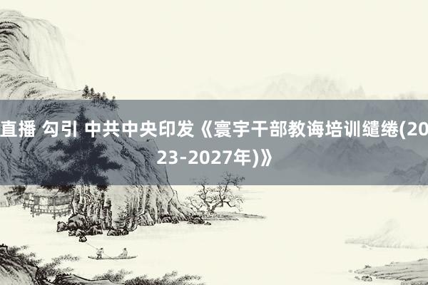 直播 勾引 中共中央印发《寰宇干部教诲培训缱绻(2023-2027年)》