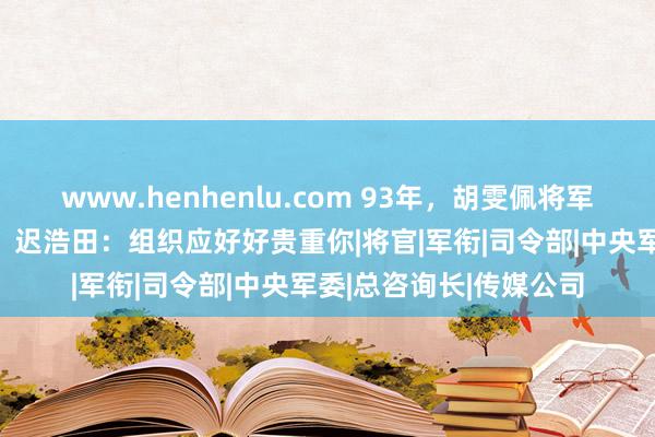 www.henhenlu.com 93年，胡雯佩将军63岁再婚嫁给鲍世禄，迟浩田：组织应好好贵重你|将官|军衔|司令部|中央军委|总咨询长|传媒公司