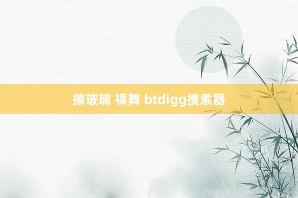 擦玻璃 裸舞 btdigg搜索器