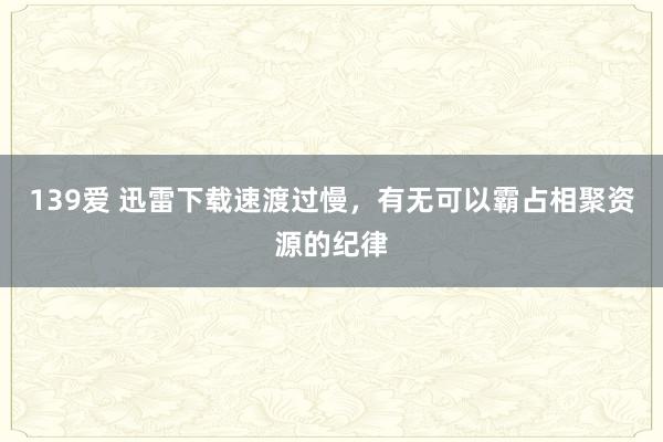 139爱 迅雷下载速渡过慢，有无可以霸占相聚资源的纪律