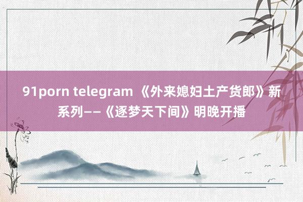 91porn telegram 《外来媳妇土产货郎》新系列——《逐梦天下间》明晚开播