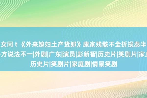 女同 t 《外来媳妇土产货郎》康家残骸不全折损泰半，谈大结局各方说法不一|外剧|广东|演员|彭新智|历史片|笑剧片|家庭剧|情景笑剧