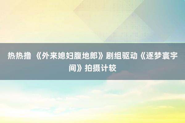 热热撸 《外来媳妇腹地郎》剧组驱动《逐梦寰宇间》拍摄计较