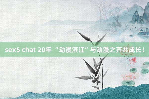 sex5 chat 20年 “动漫滨江”与动漫之齐共成长！