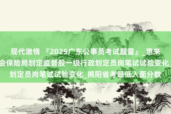 现代激情 『2025广东公事员考试题量』_惠来县东说念主力资源和社会保险局划定监督股一级行政划定员岗笔试试验变化_揭阳省考最低入面分数