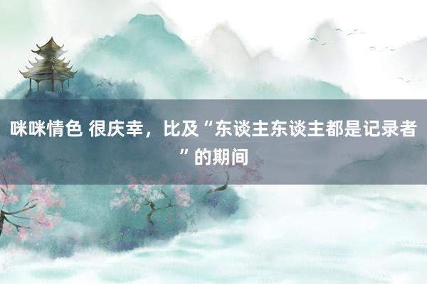 咪咪情色 很庆幸，比及“东谈主东谈主都是记录者”的期间